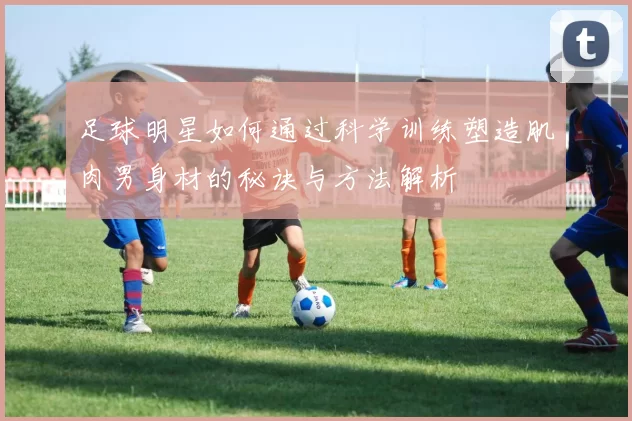 足球明星如何通过科学训练塑造肌肉男身材的秘诀与方法解析