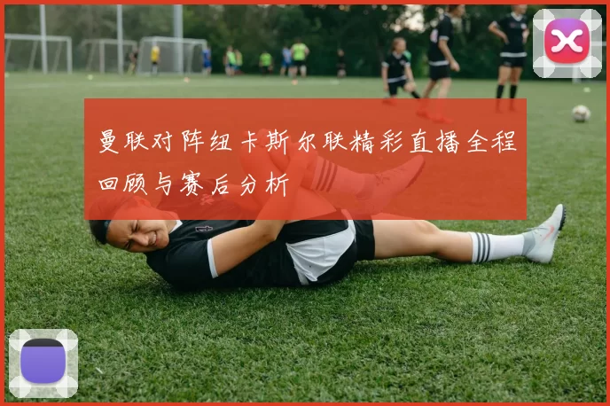 曼联对阵纽卡斯尔联精彩直播全程回顾与赛后分析