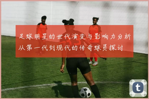 足球明星的世代演变与影响力分析从第一代到现代的传奇球员探讨