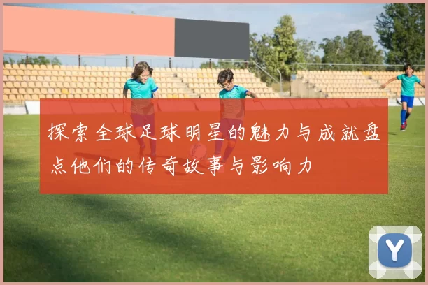 探索全球足球明星的魅力与成就盘点他们的传奇故事与影响力