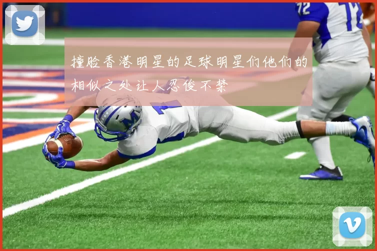 撞脸香港明星的足球明星们他们的相似之处让人忍俊不禁