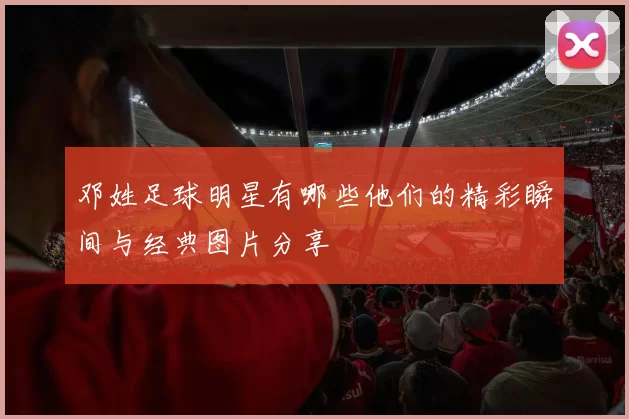 邓姓足球明星有哪些他们的精彩瞬间与经典图片分享