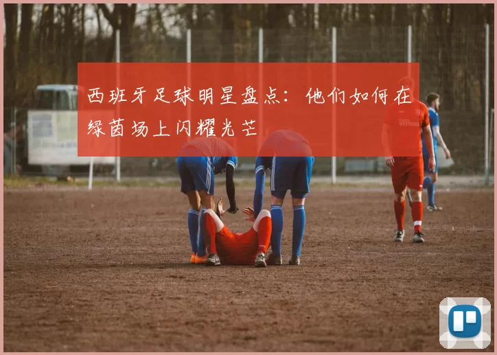 西班牙足球明星盘点：他们如何在绿茵场上闪耀光芒