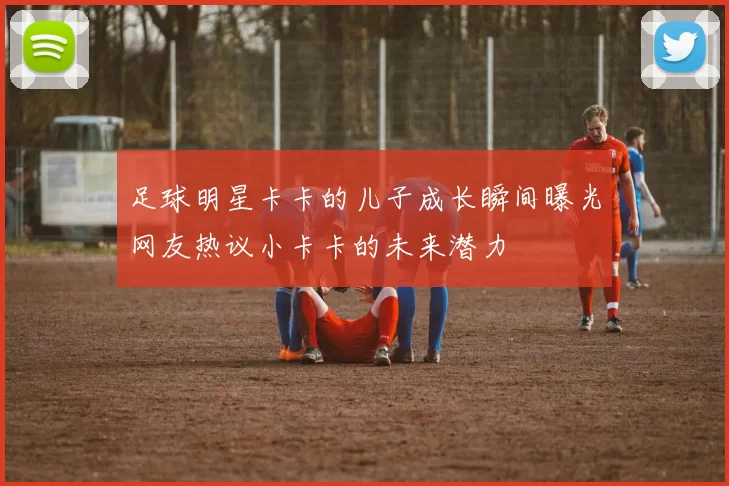 足球明星卡卡的儿子成长瞬间曝光网友热议小卡卡的未来潜力