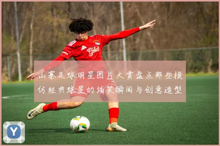 山寨足球明星图片大赏盘点那些模仿经典球星的搞笑瞬间与创意造型