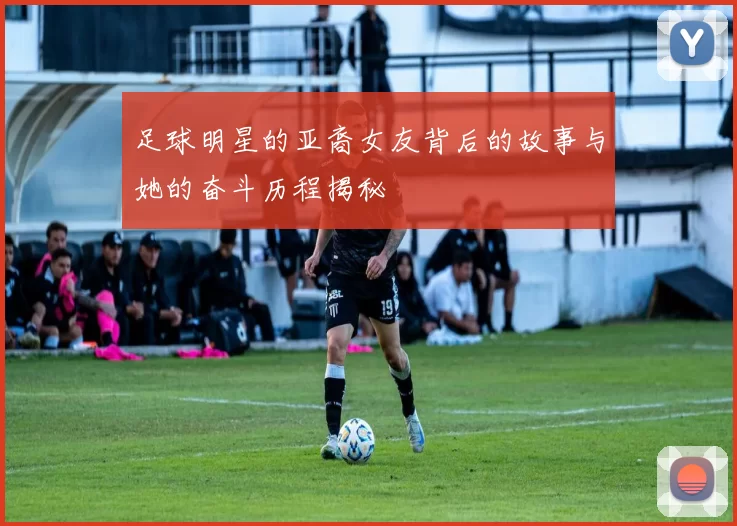 足球明星的亚裔女友背后的故事与她的奋斗历程揭秘