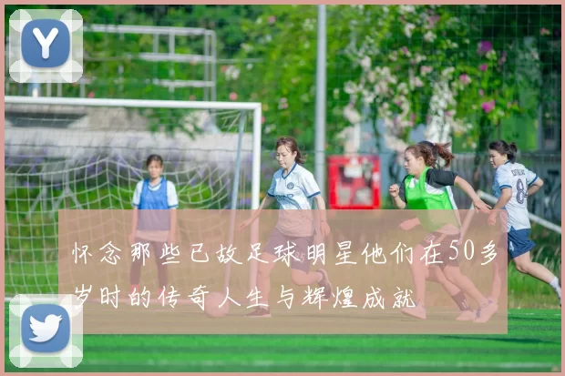 怀念那些已故足球明星他们在50多岁时的传奇人生与辉煌成就