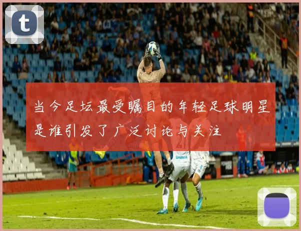 当今足坛最受瞩目的年轻足球明星是谁引发了广泛讨论与关注