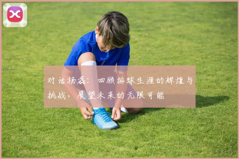 对话杨磊：回顾排球生涯的辉煌与挑战，展望未来的无限可能