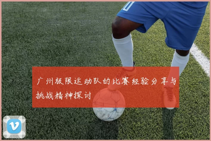 广州极限运动队的比赛经验分享与挑战精神探讨