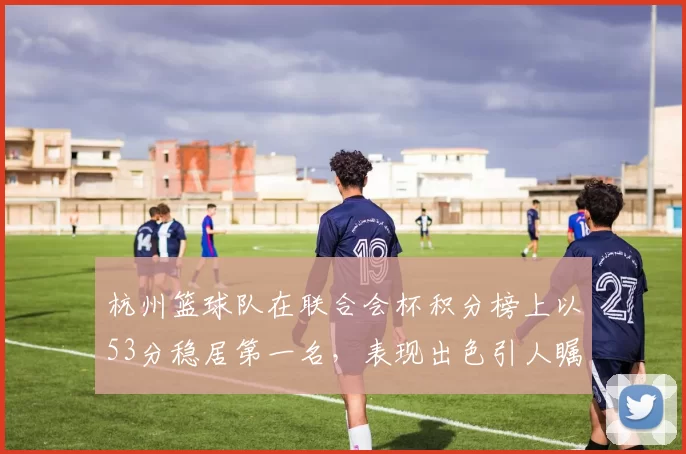 杭州篮球队在联合会杯积分榜上以53分稳居第一名，表现出色引人瞩目