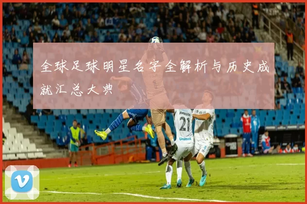 全球足球明星名字全解析与历史成就汇总大典