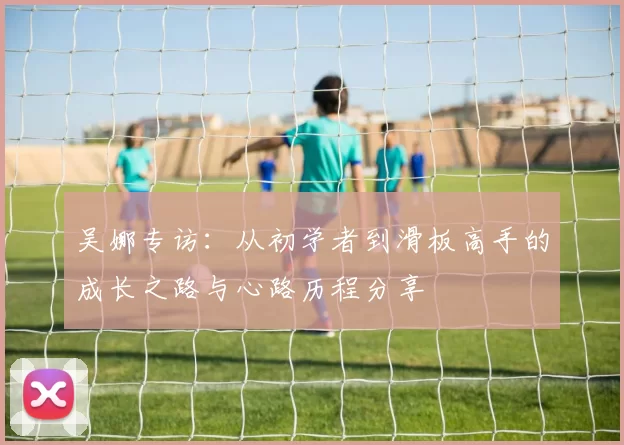 吴娜专访：从初学者到滑板高手的成长之路与心路历程分享