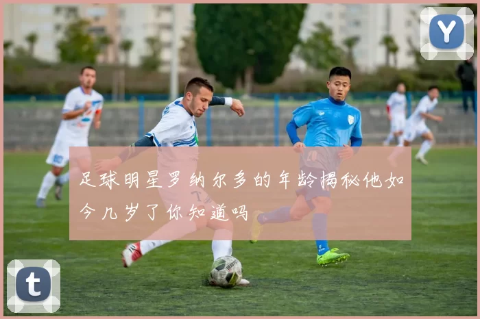足球明星罗纳尔多的年龄揭秘他如今几岁了你知道吗