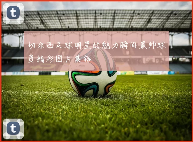 切尔西足球明星的魅力瞬间最帅球员精彩图片集锦