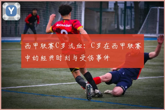 西甲联赛C罗流血：C罗在西甲联赛中的经典时刻与受伤事件