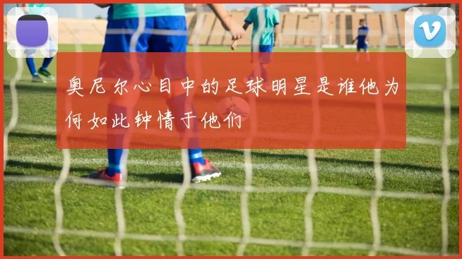 奥尼尔心目中的足球明星是谁他为何如此钟情于他们