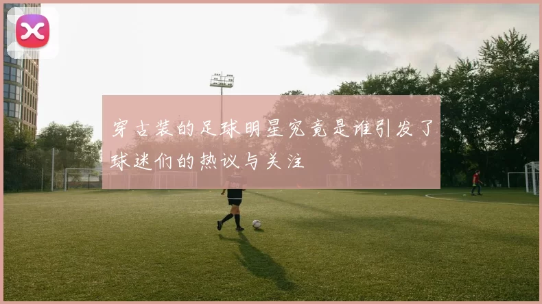 穿古装的足球明星究竟是谁引发了球迷们的热议与关注