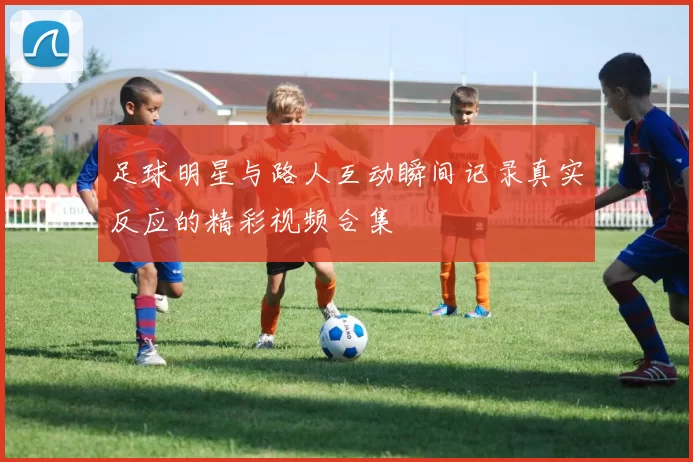 足球明星与路人互动瞬间记录真实反应的精彩视频合集