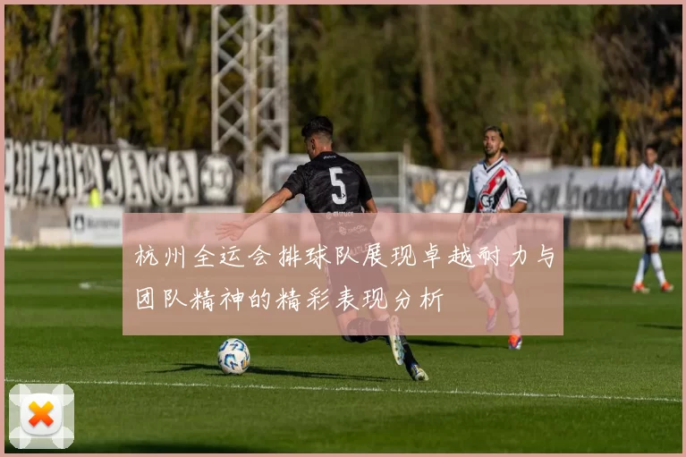 杭州全运会排球队展现卓越耐力与团队精神的精彩表现分析