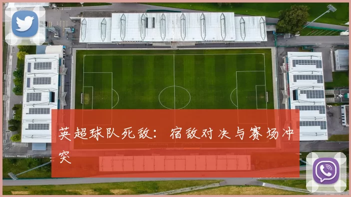 英超球队死敌：宿敌对决与赛场冲突