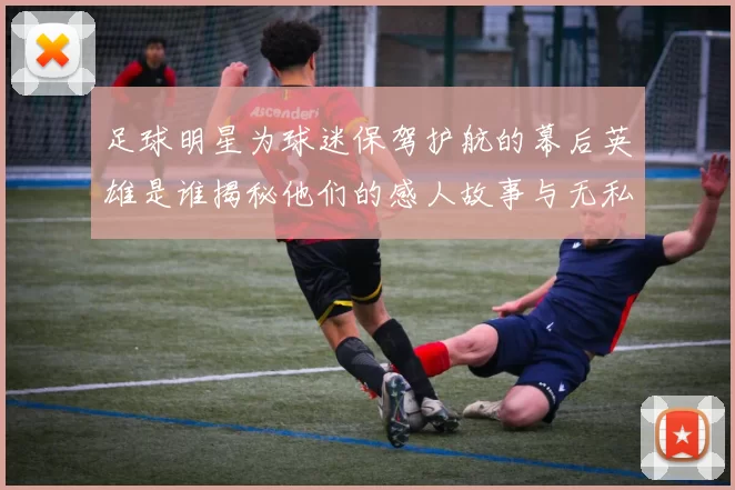 足球明星为球迷保驾护航的幕后英雄是谁揭秘他们的感人故事与无私奉献