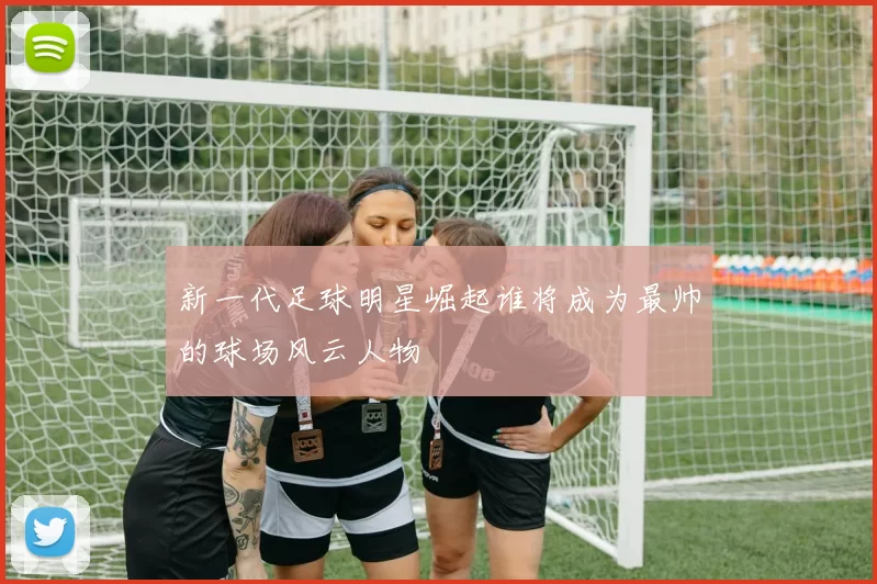 新一代足球明星崛起谁将成为最帅的球场风云人物