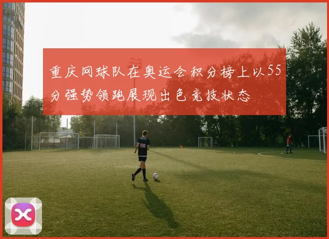 重庆网球队在奥运会积分榜上以55分强势领跑展现出色竞技状态