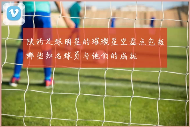 陕西足球明星的璀璨星空盘点包括哪些知名球员与他们的成就