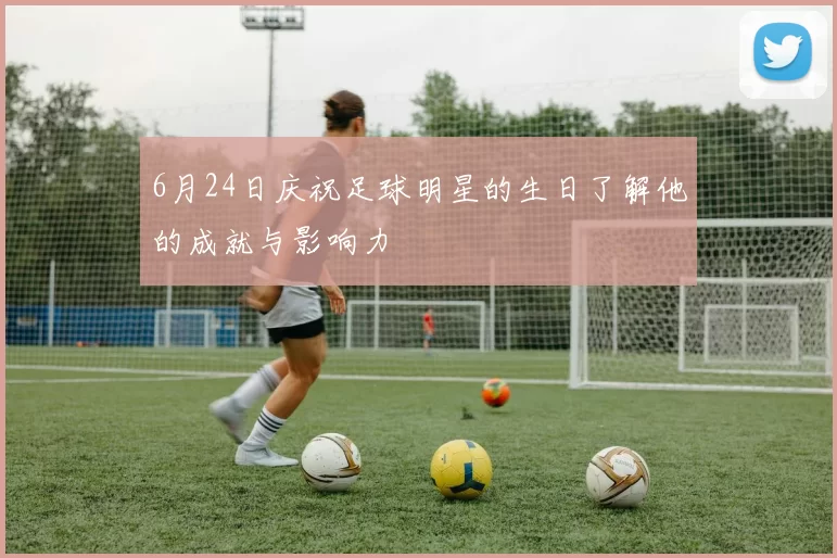 6月24日庆祝足球明星的生日了解他的成就与影响力