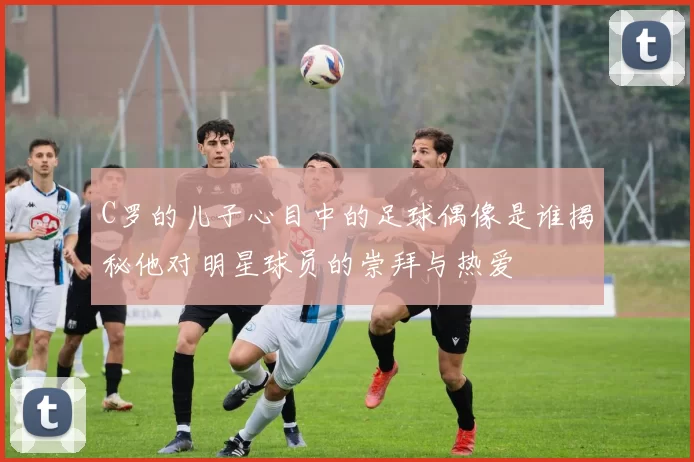 C罗的儿子心目中的足球偶像是谁揭秘他对明星球员的崇拜与热爱