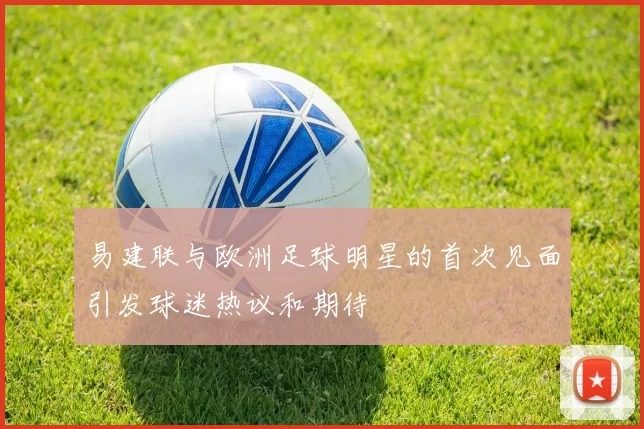 易建联与欧洲足球明星的首次见面引发球迷热议和期待