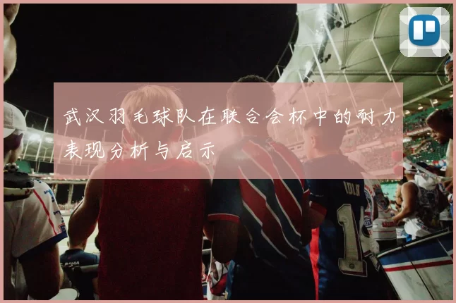 武汉羽毛球队在联合会杯中的耐力表现分析与启示