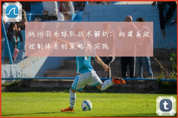 杭州羽毛球队战术解析：构建高效控制体系的策略与实践