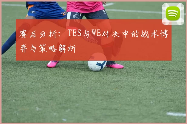 赛后分析：TES与WE对决中的战术博弈与策略解析