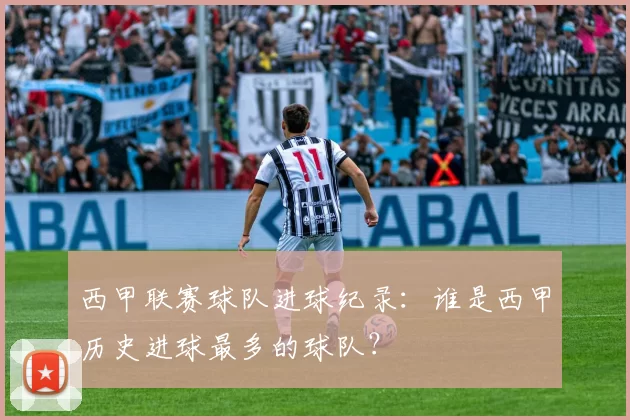 西甲联赛球队进球纪录：谁是西甲历史进球最多的球队？