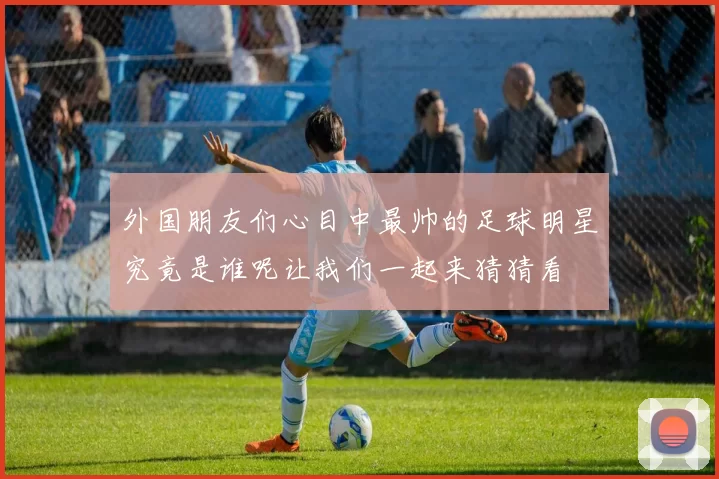 外国朋友们心目中最帅的足球明星究竟是谁呢让我们一起来猜猜看