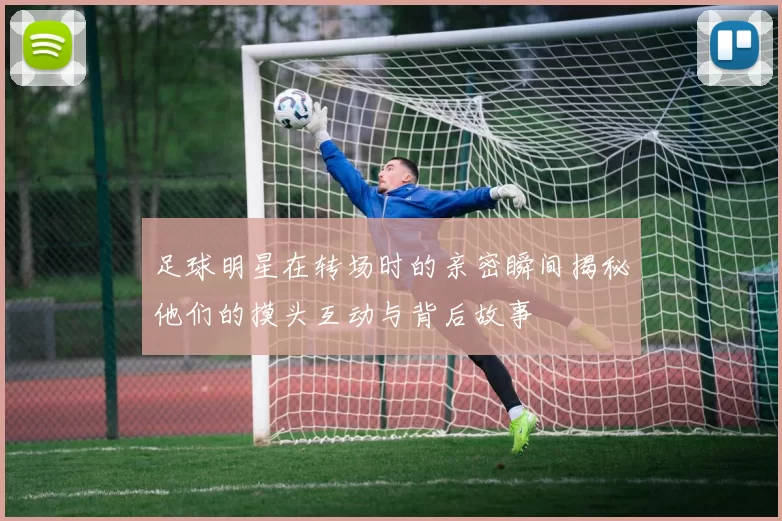 足球明星在转场时的亲密瞬间揭秘他们的摸头互动与背后故事