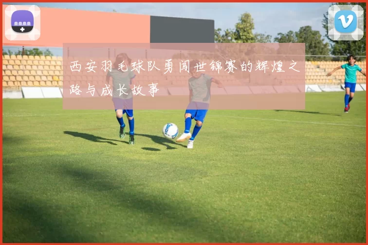 西安羽毛球队勇闯世锦赛的辉煌之路与成长故事