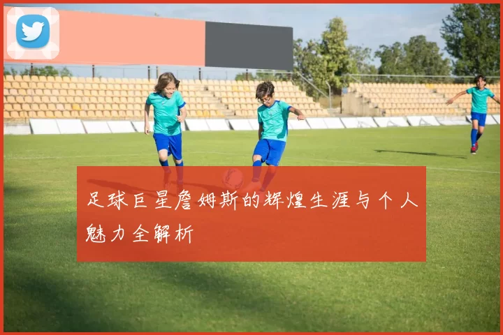 足球巨星詹姆斯的辉煌生涯与个人魅力全解析