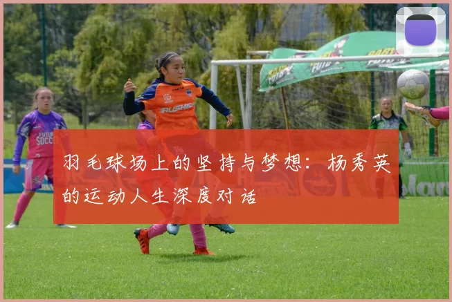 羽毛球场上的坚持与梦想：杨秀英的运动人生深度对话