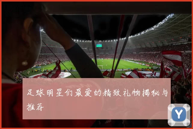 足球明星们最爱的精致礼物揭秘与推荐