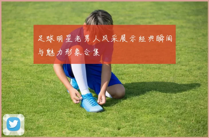 足球明星老男人风采展示经典瞬间与魅力形象合集