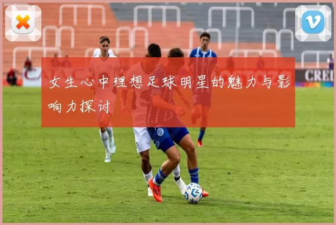 女生心中理想足球明星的魅力与影响力探讨