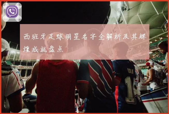 西班牙足球明星名字全解析及其辉煌成就盘点