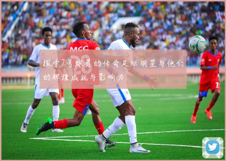 探索7号球员的传奇足坛明星与他们的辉煌成就与影响力