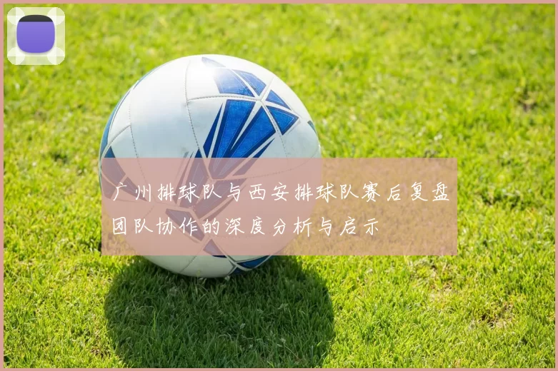 广州排球队与西安排球队赛后复盘团队协作的深度分析与启示