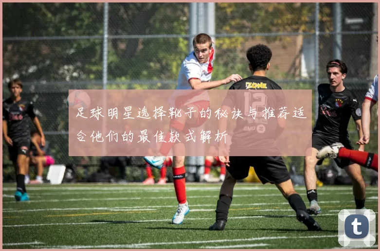 足球明星选择靴子的秘诀与推荐适合他们的最佳款式解析