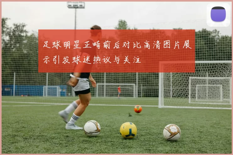 足球明星正畸前后对比高清图片展示引发球迷热议与关注