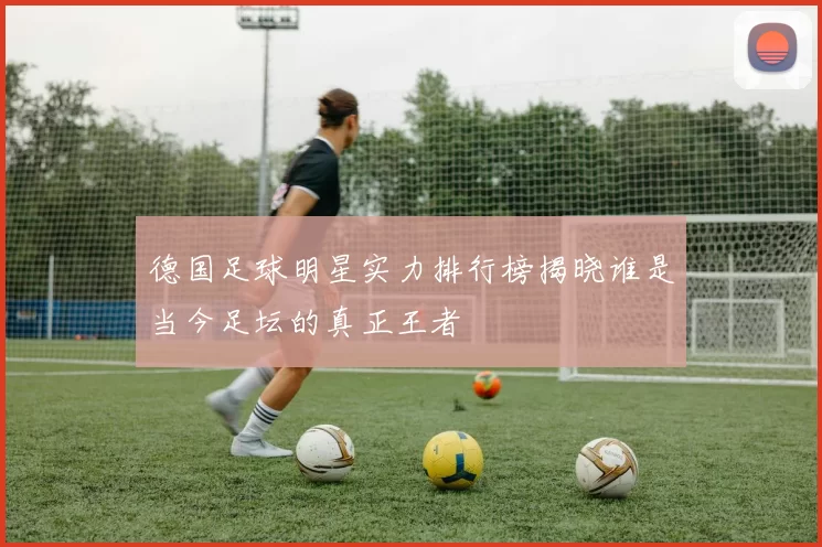 德国足球明星实力排行榜揭晓谁是当今足坛的真正王者